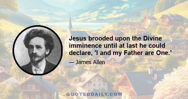 Jesus brooded upon the Divine imminence until at last he could declare, 'I and my Father are One.'