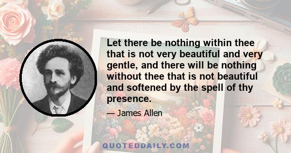 Let there be nothing within thee that is not very beautiful and very gentle, and there will be nothing without thee that is not beautiful and softened by the spell of thy presence.