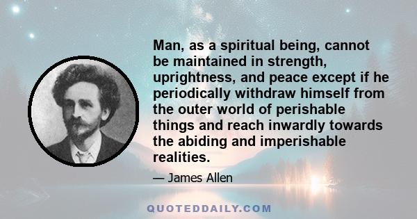 Man, as a spiritual being, cannot be maintained in strength, uprightness, and peace except if he periodically withdraw himself from the outer world of perishable things and reach inwardly towards the abiding and