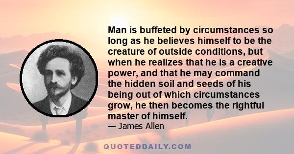 Man is buffeted by circumstances so long as he believes himself to be the creature of outside conditions, but when he realizes that he is a creative power, and that he may command the hidden soil and seeds of his being