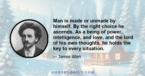 Man is made or unmade by himself. By the right choice he ascends. As a being of power, intelligence, and love, and the lord of his own thoughts, he holds the key to every situation.