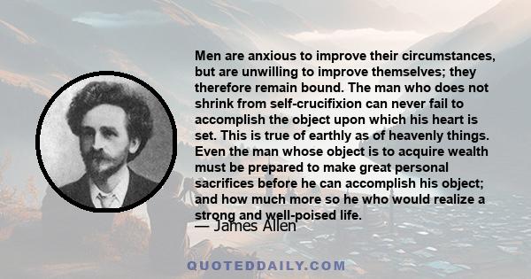 Men are anxious to improve their circumstances, but are unwilling to improve themselves; they therefore remain bound. The man who does not shrink from self-crucifixion can never fail to accomplish the object upon which