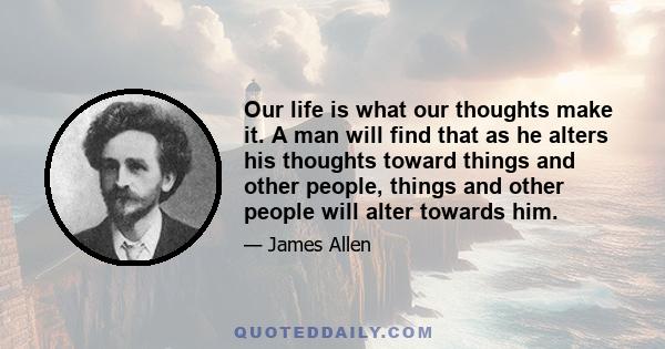 Our life is what our thoughts make it. A man will find that as he alters his thoughts toward things and other people, things and other people will alter towards him.