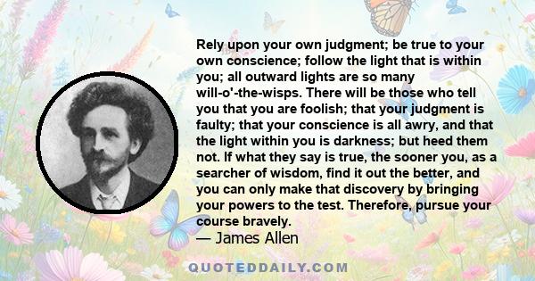 Rely upon your own judgment; be true to your own conscience; follow the light that is within you; all outward lights are so many will-o'-the-wisps. There will be those who tell you that you are foolish; that your