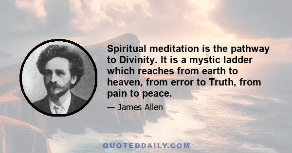 Spiritual meditation is the pathway to Divinity. It is a mystic ladder which reaches from earth to heaven, from error to Truth, from pain to peace.