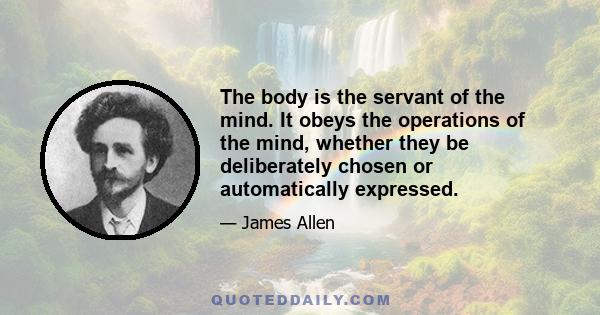 The body is the servant of the mind. It obeys the operations of the mind, whether they be deliberately chosen or automatically expressed.