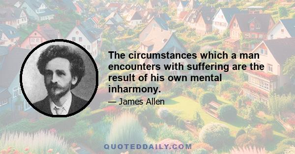 The circumstances which a man encounters with suffering are the result of his own mental inharmony.