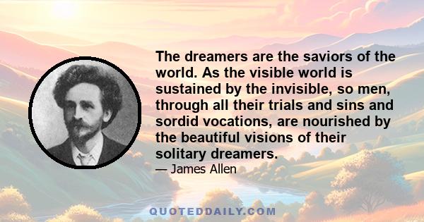 The dreamers are the saviors of the world. As the visible world is sustained by the invisible, so men, through all their trials and sins and sordid vocations, are nourished by the beautiful visions of their solitary