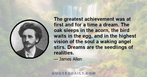 The greatest achievement was at first and for a time a dream. The oak sleeps in the acorn, the bird waits in the egg, and in the highest vision of the soul a waking angel stirs. Dreams are the seedlings of realities.