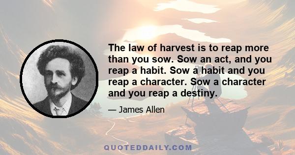 The law of harvest is to reap more than you sow. Sow an act, and you reap a habit. Sow a habit and you reap a character. Sow a character and you reap a destiny.