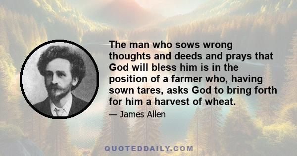 The man who sows wrong thoughts and deeds and prays that God will bless him is in the position of a farmer who, having sown tares, asks God to bring forth for him a harvest of wheat.