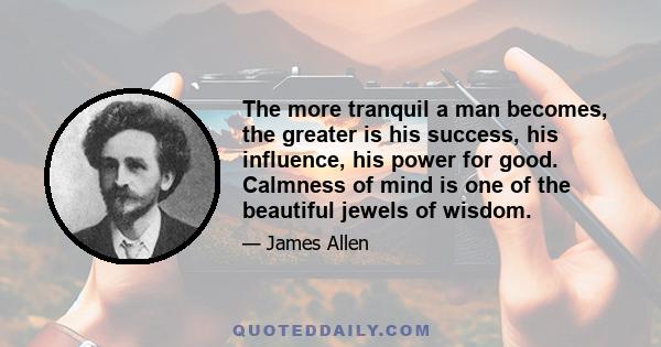 The more tranquil a man becomes, the greater is his success, his influence, his power for good. Calmness of mind is one of the beautiful jewels of wisdom.