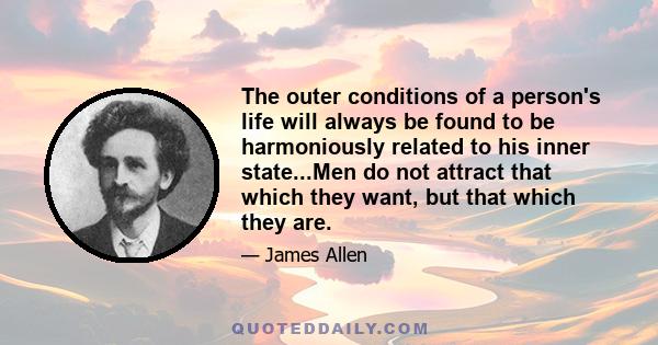 The outer conditions of a person's life will always be found to be harmoniously related to his inner state...Men do not attract that which they want, but that which they are.