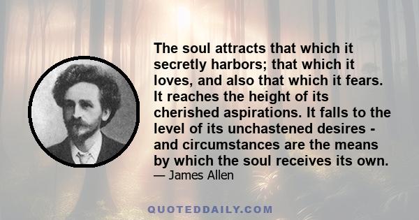 The soul attracts that which it secretly harbors; that which it loves, and also that which it fears. It reaches the height of its cherished aspirations. It falls to the level of its unchastened desires - and