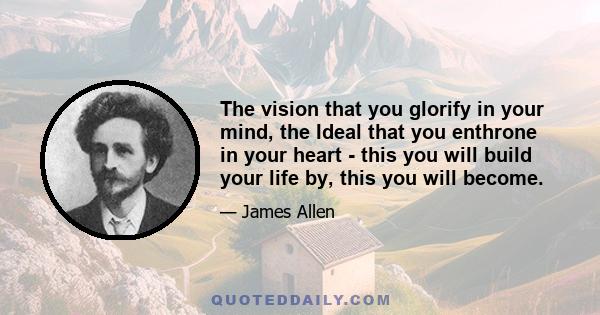 The vision that you glorify in your mind, the Ideal that you enthrone in your heart - this you will build your life by, this you will become.