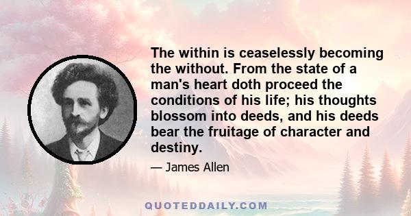 The within is ceaselessly becoming the without. From the state of a man's heart doth proceed the conditions of his life; his thoughts blossom into deeds, and his deeds bear the fruitage of character and destiny.