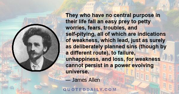 They who have no central purpose in their life fall an easy prey to petty worries, fears, troubles, and self-pitying, all of which are indications of weakness, which lead, just as surely as deliberately planned sins