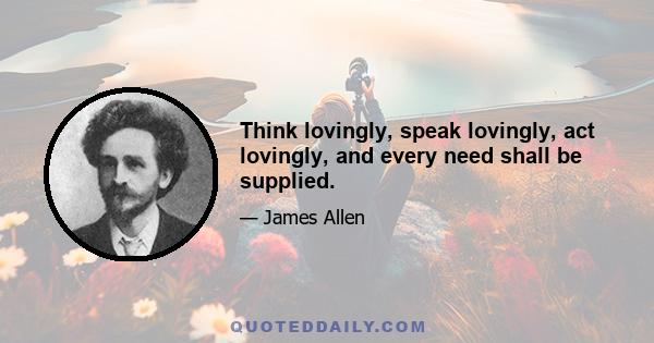 Think lovingly, speak lovingly, act lovingly, and every need shall be supplied.