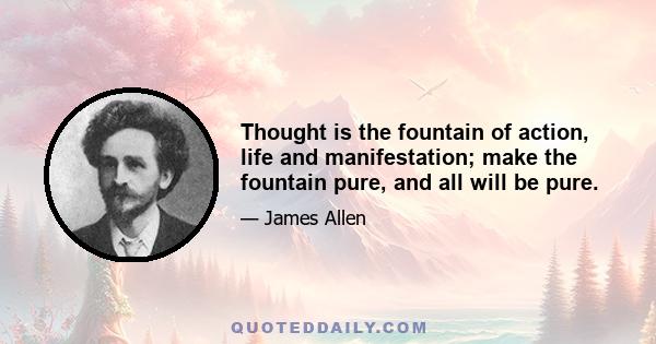 Thought is the fountain of action, life and manifestation; make the fountain pure, and all will be pure.