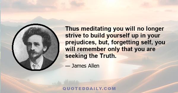 Thus meditating you will no longer strive to build yourself up in your prejudices, but, forgetting self, you will remember only that you are seeking the Truth.