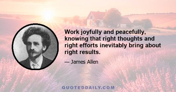 Work joyfully and peacefully, knowing that right thoughts and right efforts inevitably bring about right results.