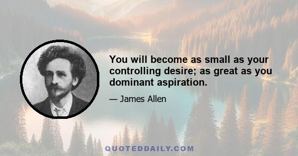 You will become as small as your controlling desire; as great as you dominant aspiration.