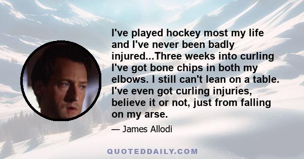 I've played hockey most my life and I've never been badly injured...Three weeks into curling I've got bone chips in both my elbows. I still can't lean on a table. I've even got curling injuries, believe it or not, just