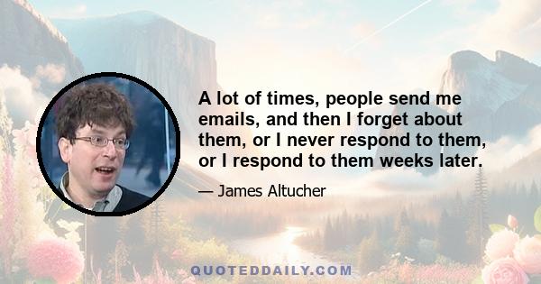 A lot of times, people send me emails, and then I forget about them, or I never respond to them, or I respond to them weeks later.