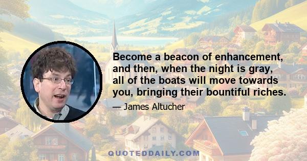 Become a beacon of enhancement, and then, when the night is gray, all of the boats will move towards you, bringing their bountiful riches.