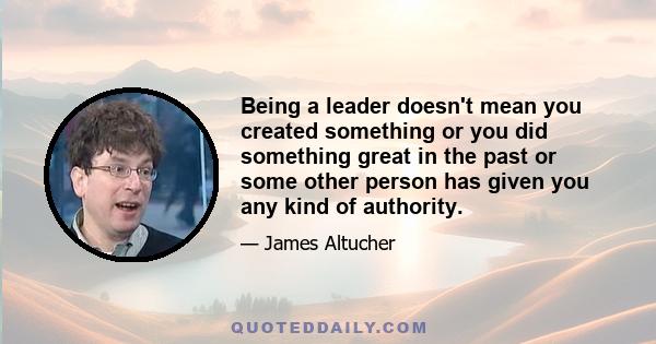 Being a leader doesn't mean you created something or you did something great in the past or some other person has given you any kind of authority.