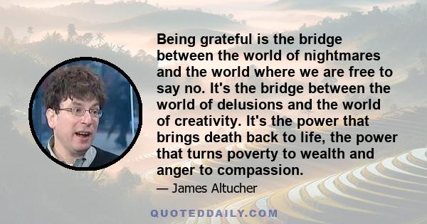 Being grateful is the bridge between the world of nightmares and the world where we are free to say no. It's the bridge between the world of delusions and the world of creativity. It's the power that brings death back