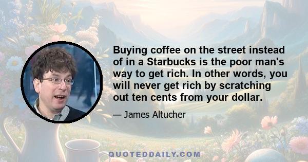 Buying coffee on the street instead of in a Starbucks is the poor man's way to get rich. In other words, you will never get rich by scratching out ten cents from your dollar.