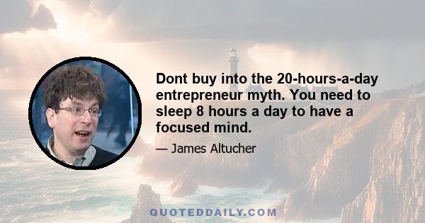 Dont buy into the 20-hours-a-day entrepreneur myth. You need to sleep 8 hours a day to have a focused mind.