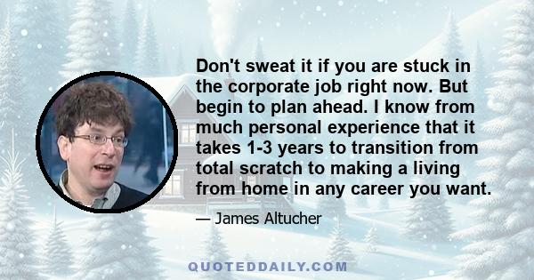 Don't sweat it if you are stuck in the corporate job right now. But begin to plan ahead. I know from much personal experience that it takes 1-3 years to transition from total scratch to making a living from home in any