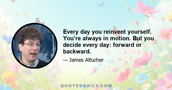 Every day you reinvent yourself. You’re always in motion. But you decide every day: forward or backward.