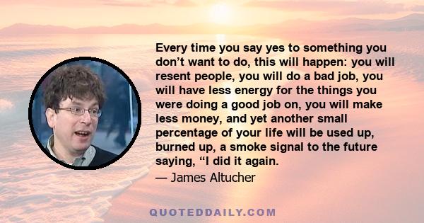 Every time you say yes to something you don’t want to do, this will happen: you will resent people, you will do a bad job, you will have less energy for the things you were doing a good job on, you will make less money, 