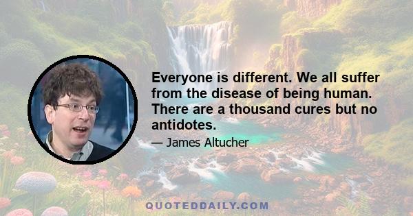 Everyone is different. We all suffer from the disease of being human. There are a thousand cures but no antidotes.