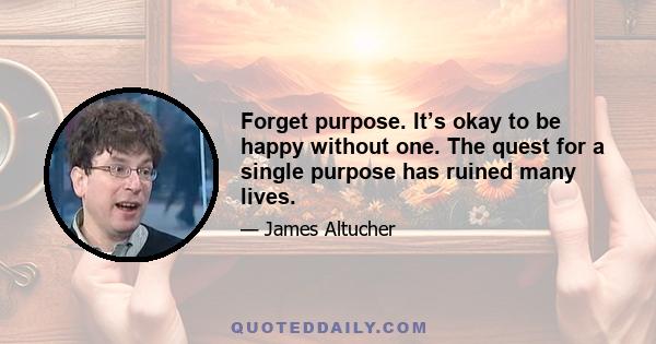 Forget purpose. It’s okay to be happy without one. The quest for a single purpose has ruined many lives.