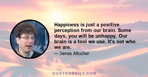 Happiness is just a positive perception from our brain. Some days, you will be unhappy. Our brain is a tool we use. It's not who we are.