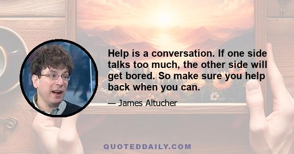 Help is a conversation. If one side talks too much, the other side will get bored. So make sure you help back when you can.