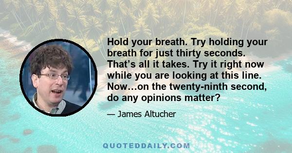 Hold your breath. Try holding your breath for just thirty seconds. That’s all it takes. Try it right now while you are looking at this line. Now…on the twenty-ninth second, do any opinions matter?