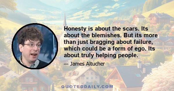 Honesty is about the scars. Its about the blemishes. But its more than just bragging about failure, which could be a form of ego. Its about truly helping people.