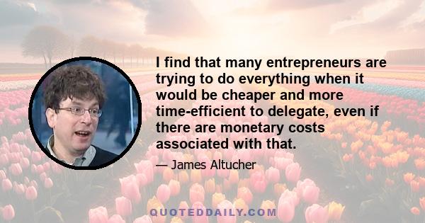 I find that many entrepreneurs are trying to do everything when it would be cheaper and more time-efficient to delegate, even if there are monetary costs associated with that.