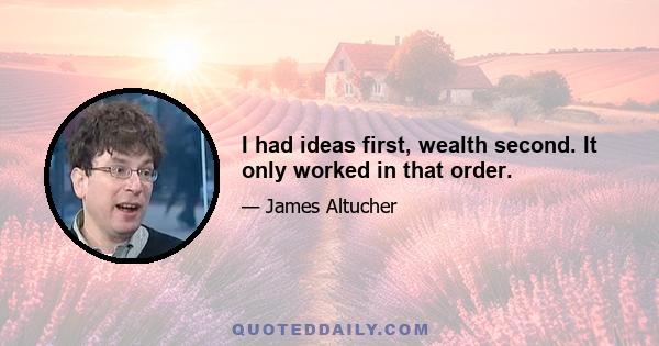 I had ideas first, wealth second. It only worked in that order.