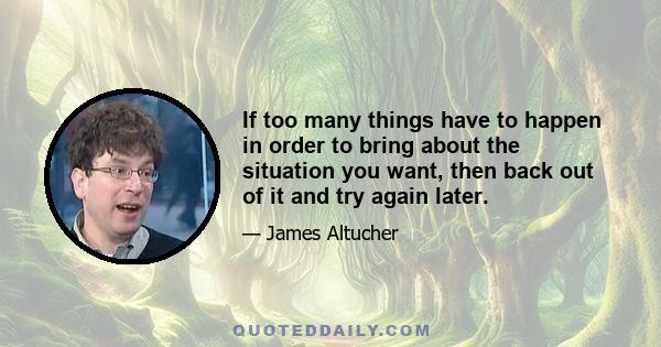 If too many things have to happen in order to bring about the situation you want, then back out of it and try again later.