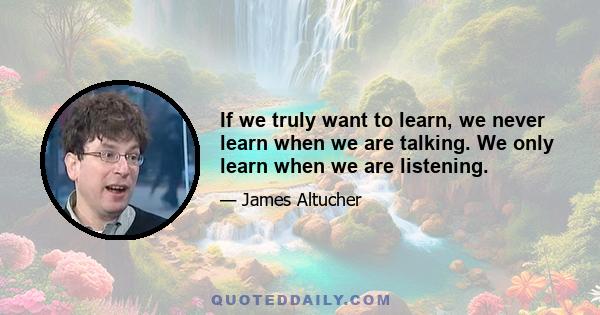 If we truly want to learn, we never learn when we are talking. We only learn when we are listening.