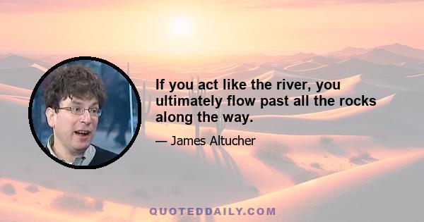 If you act like the river, you ultimately flow past all the rocks along the way.