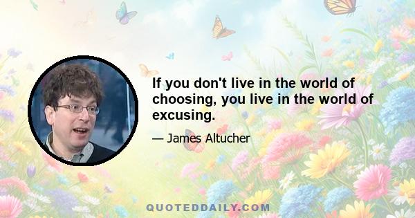 If you don't live in the world of choosing, you live in the world of excusing.