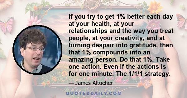 If you try to get 1% better each day at your health, at your relationships and the way you treat people, at your creativity, and at turning despair into gratitude, then that 1% compounds into an amazing person. Do that