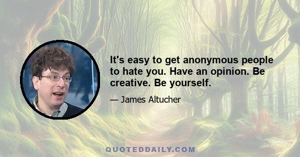 It's easy to get anonymous people to hate you. Have an opinion. Be creative. Be yourself.